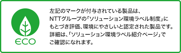 ソリューション環境ラベルのマークが付与されている製品は、NTTグループの「ソリューション環境ラベル制度」にもとづき評価、環境にやさしいと認定された製品です。詳細は、「ソリューション環境ラベル紹介ページ」でご確認になれます。