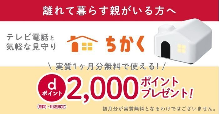 離れて暮らす親がいる方へ テレビ電話と気軽な見守りができるちかく 実質1ヶ月分無料で使える！ dポイント2,000ポイントプレゼント！（期間・用途限定） 初月分が実質無料となるわけではございません。