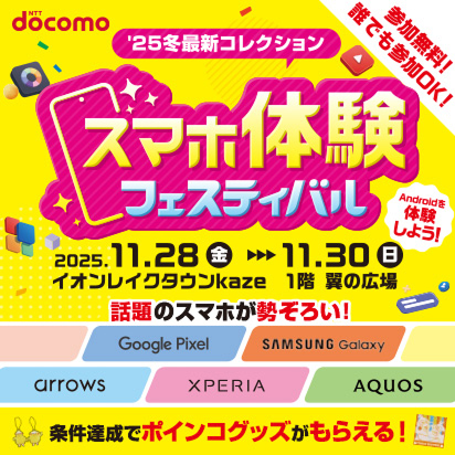 参加無料！誰でも参加OK！&rsquo;25最新冬コレクション スマホ体験フェスティバル 2025年11月28日（金曜）～2025年11月30日（日曜） イオンレイクタウンkaze 1階 翼の広場 Androidを体験しよう！ 話題のスマホが勢ぞろい！ Google Pixel，SAMSUNG Galaxy，arrows，XPERIA，AQUOS 条件達成でポインコグッズがもらえる！