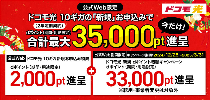 ドコモ光【公式Web限定】ドコモ光 10ギガ（2年定期契約）の「新規」お申込みでdポイント（期間・用途限定）合計最大35,000pt進呈 今だけ！①「【公式Web】ドコモ光 10ギガ新規お申込み特典」dポイント（期間・用途限定）2,000pt進呈＋②キャンペーン期間：2024/12/25～2025/3/31 「【公式Web 期間限定】ドコモ光 新規 dポイント増額キャンペーン」dポイント（期間・用途限定）33,000pt進呈※転用・事業者変更は対象外