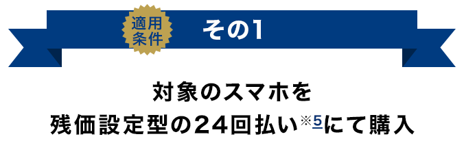 適用条件その1 対象のスマホを残価設定型の24回払い（※5）にて購入