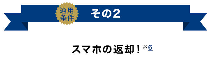 適用条件その2 スマホの返却！（※6）