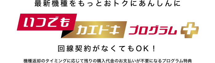 最新機種をもっとおトクにあんしんに いつでもカエドキプログラム＋ 回線契約がなくてもOK！機種返却のタイミングに応じて残りの購入代金のお支払いが不要になるプログラム特典