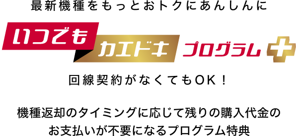 最新機種をもっとおトクにあんしんに いつでもカエドキプログラム+ 回線契約がなくてもOK!機種返却のタイミングに応じて残りの購入代金のお支払いが不要になるプログラム特典