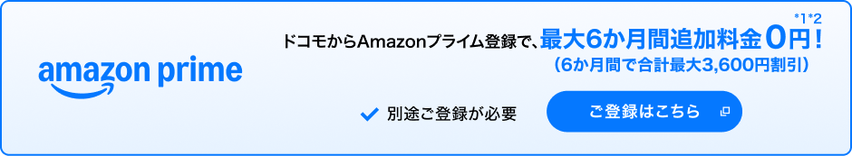 amazon prime ドコモからAmazonプライム登録で、最大6か月間追加料金0円！（6か月間で合計最大3,600円割引）＊1＊2 別途ご登録が必要 ご登録はこちら