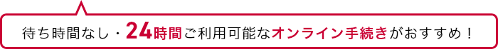 待ち時間なし・24時間ご利用可能なオンライン手続きがおすすめ！