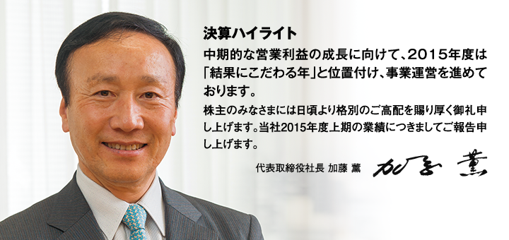 決算ハイライト 中期的な営業利益の成長に向けて、2015年度は「結果にこだわる年」と位置付け、事業運営を進めております。株主のみなさまには日頃より格別のご高配を賜り厚く御礼申し上げます。当社2015年度上期の業績につきましてご報告申し上げます。代表取締役社長 加藤 薰