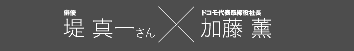 俳優 堤 真一さん &times; ドコモ代表取締役社長 加藤 薰