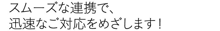 スムーズな連携で、迅速なご対応をめざします！