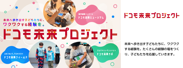 未来へ歩き出す子どもたちに、ワクワクする経験を。たくさんの経験の場をつくり、子どもたちを応援していきます。画像：ドコモ未来プロジェクトの取り組み（ドコモ未来ミュージアム、ドコモ未来フィールド、ドコモ未来ラボ）。ロゴ：ドコモ未来プロジェクト。
