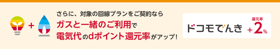 さらに、対象の回線プランをご契約ならガスと一緒のご利用で電気代のdポイント還元率がアップ！ドコモ でんき還元率＋2%