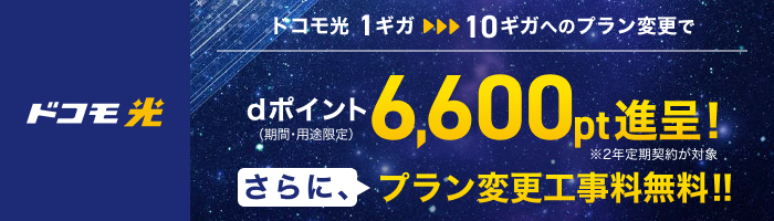 「ドコモ光」ドコモ光 1ギガから10ギガへのプラン変更で dポイント（期間・用途限定）6,600pt進呈！ ※2年定期契約が対象 さらに、プラン変更工事料無料！！