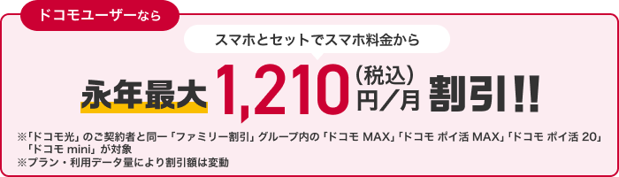 ドコモユーザーなら スマホとセットでスマホ料金から永年最大1,210円（税込）／月割引！！ ※「ドコモ光」のご契約と同一「ファミリー割引」グループ内の「ドコモ MAX」「ドコモ ポイ活 MAX」「ドコモ ポイ活 20」「ドコモ mini」が対象 ※プラン・利用データ量により割引額は変動