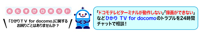 おたすけロボット 「ひかりＴＶ for docomo」に関するお困りごとはありませんか？「ドコモテレビターミナルが動作しない」「録画できない」などひかりＴＶ for docomoのトラブルを24時間チャットで相談！