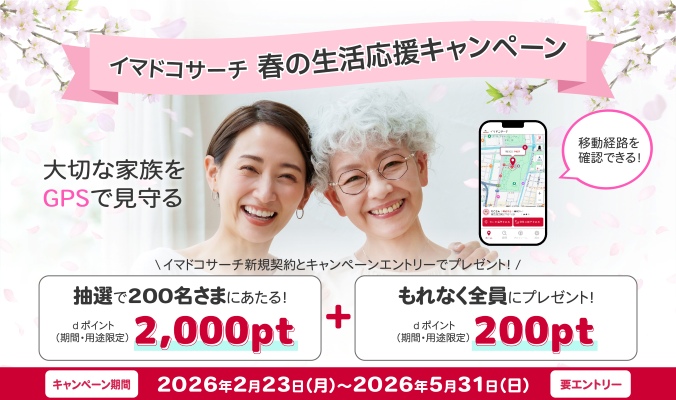 イマドコサーチ 春の生活応援キャンペーン 大切な家族をGPSで見守る 移動経路を確認できる！ イマドコサーチ新規契約とキャンペーンエントリーでプレゼント！抽選で200名さまにあたる！ dポイント（期間・用途限定）2,000pt＋もれなく全員にプレゼント！ dポイント（期間・用途限定）200pt キャンペーン期間 2026年2月23日（月曜）～2026年5月31日（日曜） 要エントリー