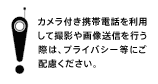 カメラ付き携帯電話を利用して撮影や画像送信を行う際は、プライバシー等にご配慮ください。
