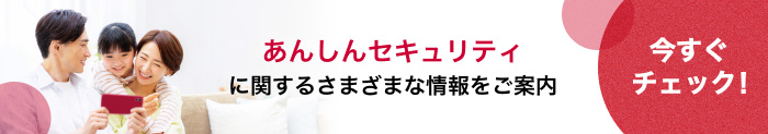 あんしんセキュリティに関するさまざまな情報をご案内 今すぐチェック!