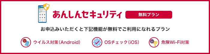 あんしんセキュリティ 無料プラン お申込みいただくと「ウイルス対策（Android端末のみ）」、「OSチェック（iOS端末のみ）」、「危険Wi-Fi対策」が無料でご利用になれるプランです。 ウイルス対策（Android） OSチェック（iOS） 危険Wi-Fi対策