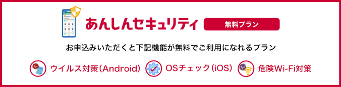 あんしんセキュリティ 無料プラン お申込みいただくと「ウイルス対策（Android端末のみ）」、「OSチェック（iOS端末のみ）」、「危険Wi-Fi対策」が無料でご利用になれるプランです。 ウイルス対策（Android） OSチェック（iOS） 危険Wi-Fi対策