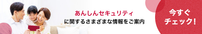 あんしんセキュリティに関するさまざまな情報をご案内 今すぐチェック！