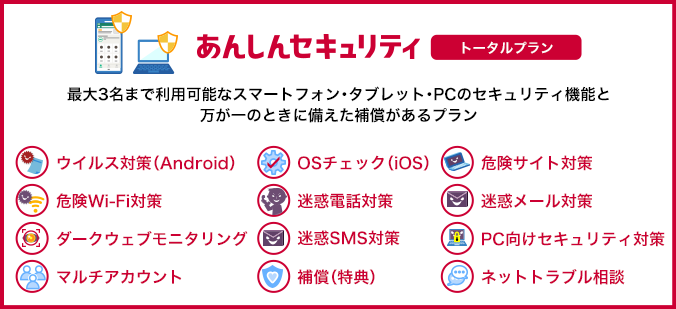 あんしんセキュリティ トータルプラン 最大3名まで利用可能なスマートフォン・タブレット・PCのセキュリティ機能と万が一のときに備えた補償があるプラン ウイルス対策（Android） OSチェック（iOS） 危険サイト対策 危険Wi-Fi対策 迷惑電話対策 迷惑メール対策 ダークウェブモニタリング 迷惑SMS対策 PC向けセキュリティ対策 マルチアカウント 補償（特典） ネットトラブル相談