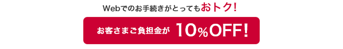 Webお手続きがとってもおトク！ お客さまご負担金が10％OFF！