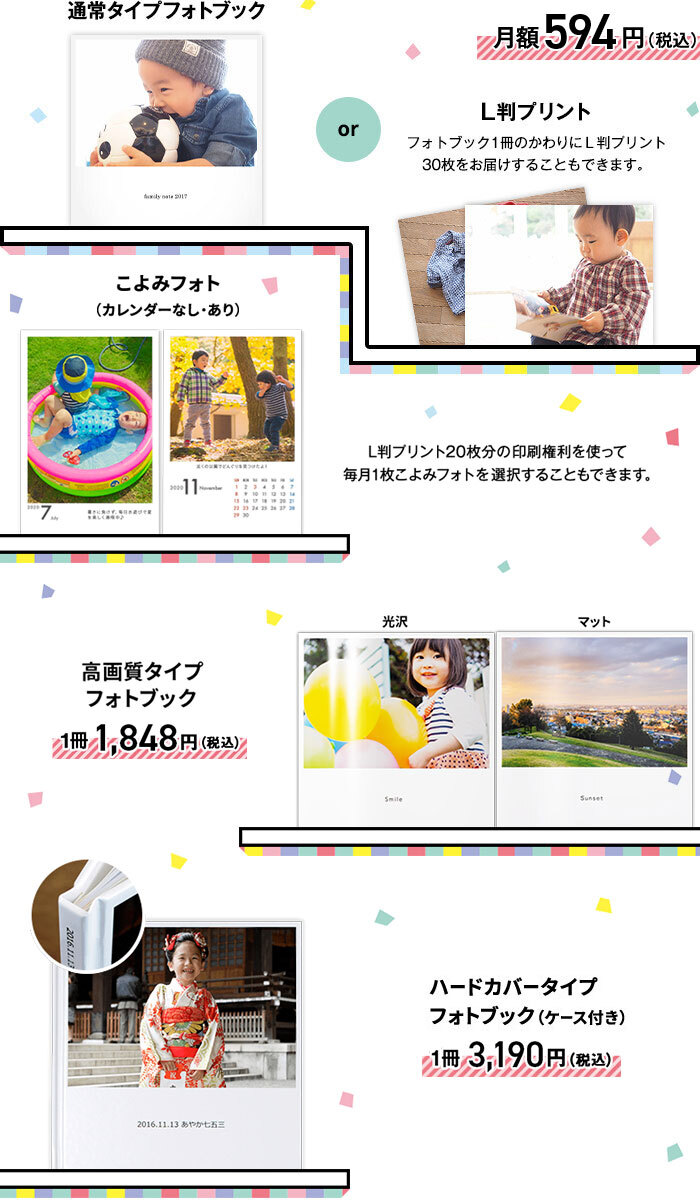 通常タイプフォトブックか、L版プリント（フォトブック1冊のかわりにL版プリント30枚をお届けすることもできます）が月額594円（税込）。または、L版プリント20枚分の印刷権利を使って毎月1枚こよみフォト（カレンダーなし・あり）を選択することもできます。高画質タイプフォトブックが1冊1,848円（税込）、ハードカバータイプフォトブック（ケース付き）が1冊3,190円（税込）です。