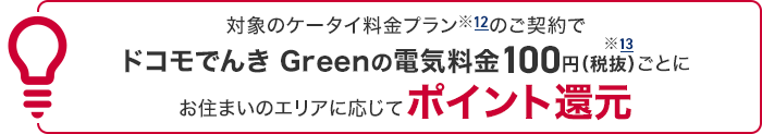 対象のケータイ料金プラン※12のご契約でドコモでんき Greenの電気料金100円（税抜）※13ごとにお住まいのエリアに応じてポイント還元