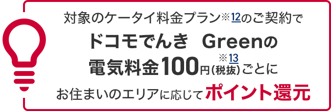 対象のケータイ料金プラン※12のご契約でドコモでんき Greenの電気料金100円（税抜）※13ごとにお住まいのエリアに応じてポイント還元