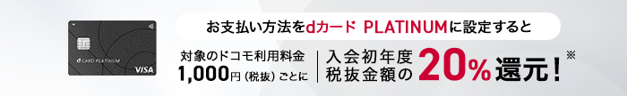 お支払い方法をdカード PLATINUMに設定すると対象のドコモ利用料金1,000円（税抜）ごとに、入会初年度税抜金額の20%還元！