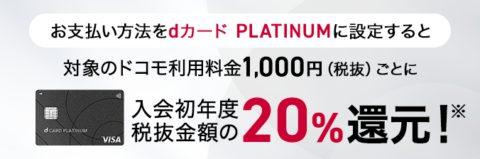 お支払い方法をdカード PLATINUMに設定すると対象のドコモ利用料金1,000円（税抜）ごとに、入会初年度税抜金額の20%還元！
