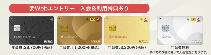 要Webエントリー 入会＆利用特典あり dカード PLATINUM 年会費：29,700円（税込）、dカード GOLD 年会費：11,000円（税込）、dカード GOLD U 年会費：3,300円（税込）、dカード 年会費無料 ※すべての券種において入会審査があります。
