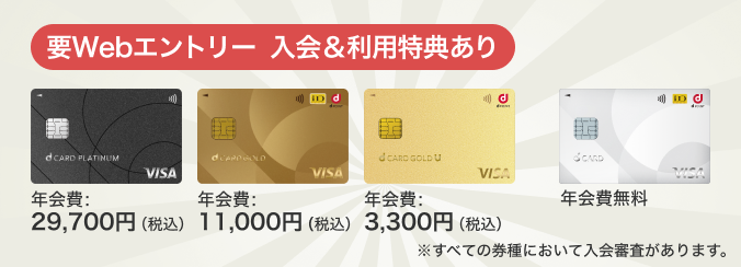 要Webエントリー 入会＆利用特典あり dカード PLATINUM 年会費：29,700円（税込）、dカード GOLD 年会費：11,000円（税込）、dカード GOLD U 年会費：3,300円（税込）、dカード 年会費無料 ※すべての券種において入会審査があります。