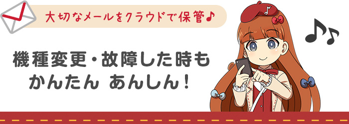 大切なメールをクラウドで保管♪機種変更・故障した時もかんたんあんしん！