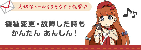 大切なメールをクラウドで保管♪機種変更・故障した時もかんたんあんしん！