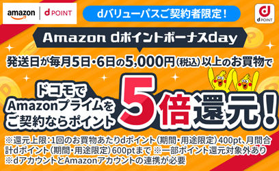 dバリューパスご契約者限定！Amazon dポイントボーナスday 発送日が毎月5日・6日の5,000円（税込）以上のお買物で ドコモでAmazonプライムをご契約ならポイント5倍還元！※還元上限：1回のお買物あたりdポイント（期間・用途限定）400pt、月間合計dポイント（期間・用途限定）600ptまで※一部ポイント還元対象外あり※dアカウントとAmazonアカウントの連携が必要