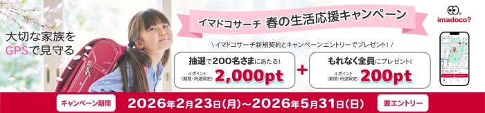 大切な家族をGPSで見守る イマドコサーチ 春の生活応援キャンペーン イマドコサーチ新規契約とキャンペーンエントリーでプレゼント！抽選で200名さまにあたる！ dポイント（期間・用途限定）2,000pt＋もれなく全員にプレゼント！ dポイント（期間・用途限定）200pt キャンペーン期間 2026年2月23日（月曜）～2026年5月31日（日曜） 要エントリー