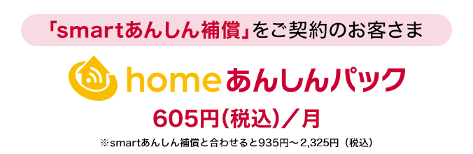「smartあんしん補償」をご契約のお客さまに「homeあんしんパック」月額使用料：605円（税込）／月※smartあんしん補償と合わせると935円～2,325円（税込）