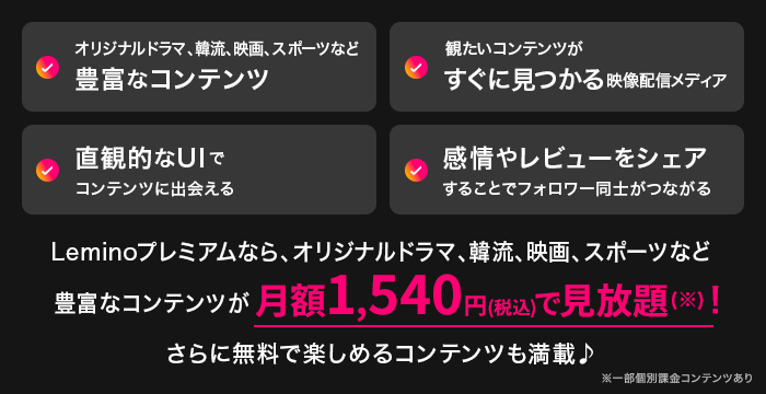オリジナルドラマ、韓流、映画、スポーツなど豊富なコンテンツ 観たいコンテンツがすぐに見つかる映像配信メディア 直観的なUIでコンテンツに出会える 感情やレビューをシェアすることでフォロワー同士がつながる Leminoプレミアムなら、オリジナルドラマ、韓流、映画、スポーツなど豊富なコンテンツが月額1,540円（税込）で見放題（※）！ さらに無料で楽しめるコンテンツも満載♪ ※一部個別課金コンテンツあり