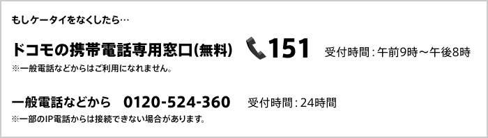 もしケータイをなくしたら ドコモの携帯電話専用窓口（無料）151 受付時間：午前9時～午後8時 ※一般電話などからはご利用になれません。 一般電話などから 0120-524-360 受付時間：24時間 ※一部のIP電話からは接続できない場合があります。