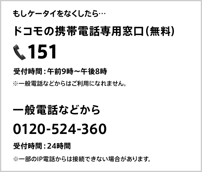 もしケータイをなくしたら ドコモの携帯電話専用窓口（無料）151 受付時間：午前9時～午後8時 ※一般電話などからはご利用になれません。 一般電話などから 0120-524-360 受付時間：24時間 ※一部のIP電話からは接続できない場合があります。