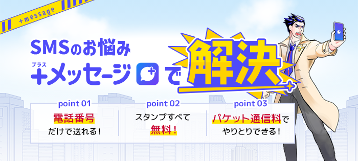 SMSのお悩み プラスメッセージで解決【point 01】電話番号だけで送れる!【point 02】スタンプすべて無料!【point 03】パケット通信料でやりとりできる!