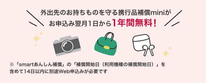 外出先のお持物を守る携行品補償miniがお申込み翌月1日から1年間無料！ 「smartあんしん補償」の「補償開始日（利用機種の補償開始日）」を含めて14日以内に別途Web申込みが必要です