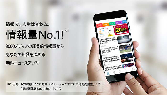 情報で、人生は変わる。情報量No.1！※1 3000メディアの圧倒的情報量から あなたの知識を深める 無料ニュースアプリ ※1 出典：ICT総研「2021年モバイルニュースアプリ市場動向調査」にて「掲載媒体数3,000媒体」は1位