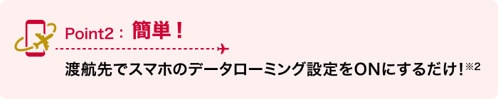 Point2：簡単！ 渡航先でスマホのデータローミング設定をONにするだけ！※2