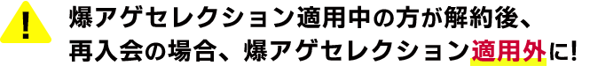 爆アゲセレクション適用中の方が解約後、再入会の場合、爆アゲセレクション適用外に！