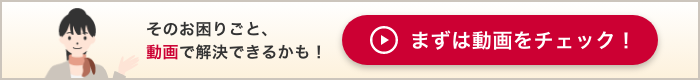 そのお困りごと、動画で解決できるかも！まずは動画をチェック！