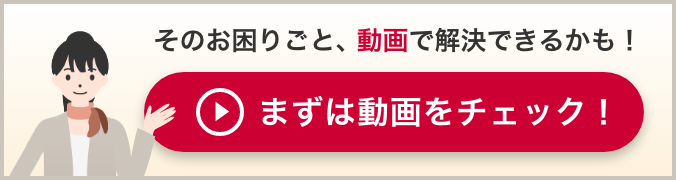 そのお困りごと、動画で解決できるかも！まずは動画をチェック！