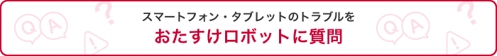 スマートフォン・タブレットのトラブルをおたすけロボットに質問
