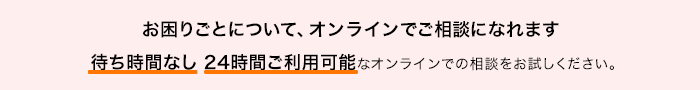 お困りごとについて、オンラインでご相談になれます 待ち時間なし 24時間ご利用可能なオンラインでの相談をお試しください。